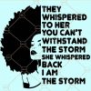 They Whispered to Her You Cannot Withstand the Storm She Whispered Back I Am the Storm svg, strong woman svg, I am the storm svg, They Whispered svg  Files