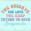 You deserve the love you keep trying to give everyone else svg
